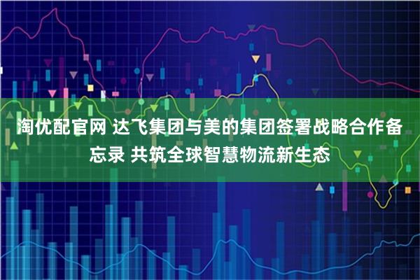 淘优配官网 达飞集团与美的集团签署战略合作备忘录 共筑全球智慧物流新生态