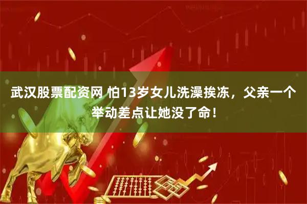 武汉股票配资网 怕13岁女儿洗澡挨冻，父亲一个举动差点让她没了命！